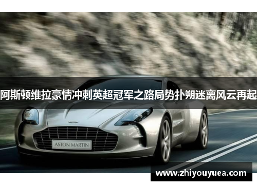 阿斯顿维拉豪情冲刺英超冠军之路局势扑朔迷离风云再起