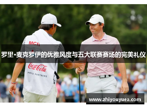 罗里·麦克罗伊的优雅风度与五大联赛赛场的完美礼仪